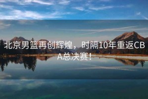 北京男籃再創(chuàng)輝煌，時隔10年重返CBA總決賽！