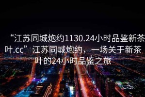“江蘇同城炮約1130.24小時(shí)品鑒新茶葉.cc”江蘇同城炮約，一場(chǎng)關(guān)于新茶葉的24小時(shí)品鑒之旅