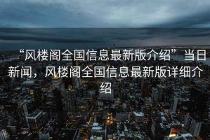 “風樓閣全國信息最新版介紹”當日新聞，風樓閣全國信息最新版詳細介紹