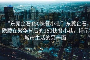 “東莞企石150快餐小巷”東莞企石，隱藏在繁華背后的150快餐小巷，揭示城市生活的另一面