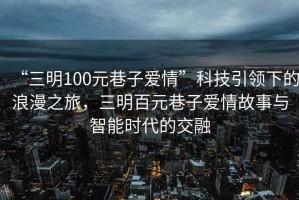 “三明100元巷子愛(ài)情”科技引領(lǐng)下的浪漫之旅，三明百元巷子愛(ài)情故事與智能時(shí)代的交融