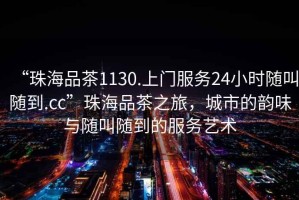 “珠海品茶1130.上門服務(wù)24小時隨叫隨到.cc”珠海品茶之旅，城市的韻味與隨叫隨到的服務(wù)藝術(shù)