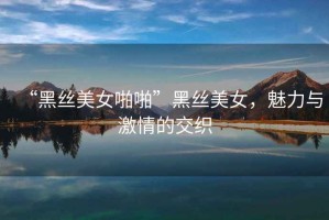 “黑絲美女啪啪”黑絲美女，魅力與激情的交織