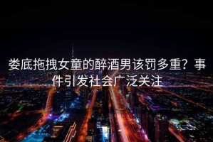 婁底拖拽女童的醉酒男該罰多重？事件引發(fā)社會廣泛關(guān)注