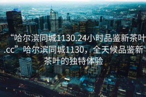 “哈爾濱同城1130.24小時(shí)品鑒新茶葉.cc”哈爾濱同城1130，全天候品鑒新茶葉的獨(dú)特體驗(yàn)