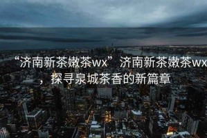 “濟(jì)南新茶嫩茶wx”濟(jì)南新茶嫩茶wx，探尋泉城茶香的新篇章