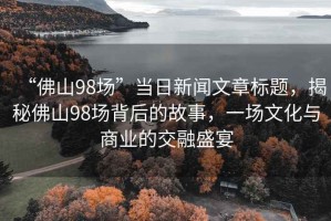 “佛山98場(chǎng)”當(dāng)日新聞文章標(biāo)題，揭秘佛山98場(chǎng)背后的故事，一場(chǎng)文化與商業(yè)的交融盛宴