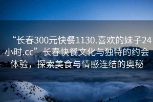 “長春300元快餐1130.喜歡的妹子24小時.cc”長春快餐文化與獨特的約會體驗，探索美食與情感連結(jié)的奧秘
