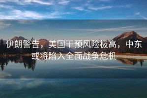 伊朗警告，美國干預(yù)風(fēng)險極高，中東或?qū)⑾萑肴鎽?zhàn)爭危機(jī)