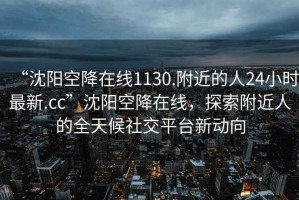 “沈陽空降在線1130.附近的人24小時最新.cc”沈陽空降在線，探索附近人的全天候社交平臺新動向