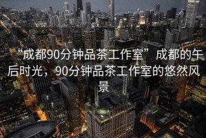 “成都90分鐘品茶工作室”成都的午后時(shí)光，90分鐘品茶工作室的悠然風(fēng)景