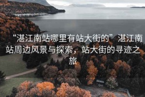 “湛江南站哪里有站大街的”湛江南站周邊風景與探索，站大街的尋跡之旅