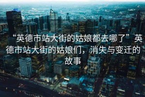 “英德市站大街的姑娘都去哪了”英德市站大街的姑娘們，消失與變遷的故事