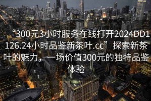 “300元3小時(shí)服務(wù)在線打開2024DD1126.24小時(shí)品鑒新茶葉.cc”探索新茶葉的魅力，一場(chǎng)價(jià)值300元的獨(dú)特品鑒體驗(yàn)
