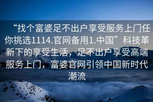 “找個富婆足不出戶享受服務(wù)上門任你挑選1114.官網(wǎng)備用1.中國”科技革新下的享受生活，足不出戶享受高端服務(wù)上門，富婆官網(wǎng)引領(lǐng)中國新時代潮流