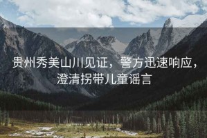 貴州秀美山川見(jiàn)證，警方迅速響應(yīng)，澄清拐帶兒童謠言