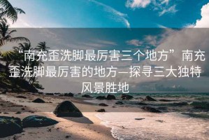 “南充歪洗腳最厲害三個地方”南充歪洗腳最厲害的地方—探尋三大獨特風(fēng)景勝地