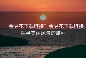 “金豆花下載鏈接”金豆花下載鏈接，探尋美麗風景的旅程