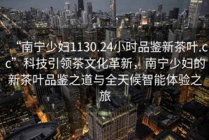 “南寧少婦1130.24小時品鑒新茶葉.cc”科技引領茶文化革新，南寧少婦的新茶葉品鑒之道與全天候智能體驗之旅