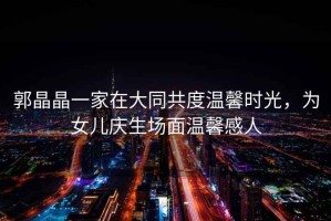 郭晶晶一家在大同共度溫馨時(shí)光，為女兒慶生場(chǎng)面溫馨感人