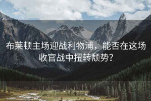 布萊頓主場迎戰(zhàn)利物浦，能否在這場收官戰(zhàn)中扭轉(zhuǎn)頹勢(shì)？