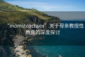 “momsteachsex”關于母親教授性教育的深度探討