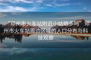 “鄧州市火車站附近小姑娘多嗎”鄧州市火車站周邊區(qū)域的人口分布與科技觀察
