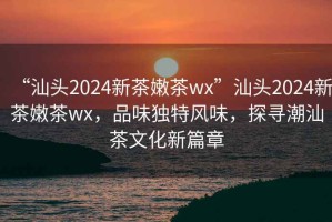“汕頭2024新茶嫩茶wx”汕頭2024新茶嫩茶wx，品味獨(dú)特風(fēng)味，探尋潮汕茶文化新篇章