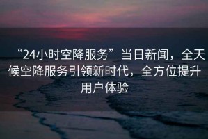 “24小時(shí)空降服務(wù)”當(dāng)日新聞，全天候空降服務(wù)引領(lǐng)新時(shí)代，全方位提升用戶體驗(yàn)