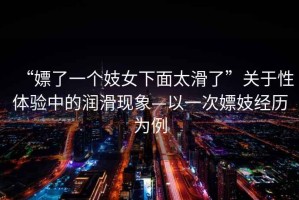 “嫖了一個(gè)妓女下面太滑了”關(guān)于性體驗(yàn)中的潤(rùn)滑現(xiàn)象—以一次嫖妓經(jīng)歷為例
