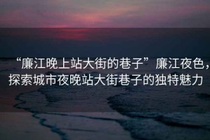 “廉江晚上站大街的巷子”廉江夜色，探索城市夜晚站大街巷子的獨(dú)特魅力