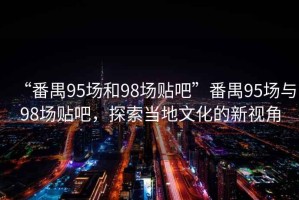 “番禺95場和98場貼吧”番禺95場與98場貼吧，探索當(dāng)?shù)匚幕男乱暯? title=