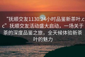“撫順交友1130.24小時品鑒新茶葉.cc”撫順交友活動盛大啟動，一場關于茶的深度品鑒之旅，全天候體驗新茶葉的魅力