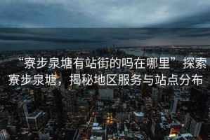 “寮步泉塘有站街的嗎在哪里”探索寮步泉塘，揭秘地區(qū)服務(wù)與站點(diǎn)分布