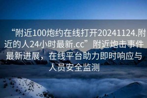 “附近100炮約在線打開20241124.附近的人24小時(shí)最新.cc”附近炮擊事件最新進(jìn)展，在線平臺(tái)助力即時(shí)響應(yīng)與人員安全監(jiān)測(cè)
