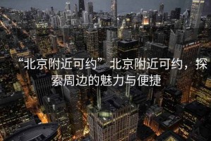 “北京附近可約”北京附近可約，探索周邊的魅力與便捷