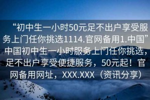 “初中生一小時(shí)50元足不出戶享受服務(wù)上門任你挑選1114.官網(wǎng)備用1.中國(guó)”中國(guó)初中生一小時(shí)服務(wù)上門任你挑選，足不出戶享受便捷服務(wù)，50元起！官網(wǎng)備用網(wǎng)址，XXX.XXX（資訊分享）