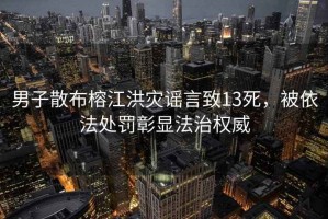 男子散布榕江洪災(zāi)謠言致13死，被依法處罰彰顯法治權(quán)威