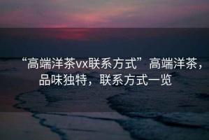 “高端洋茶vx聯(lián)系方式”高端洋茶，品味獨特，聯(lián)系方式一覽