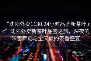 “沈陽(yáng)外賣(mài)1130.24小時(shí)品鑒新茶葉.cc”沈陽(yáng)外賣(mài)新茶葉品鑒之旅，深夜的味蕾舞蹈與全天候的茶香盛宴