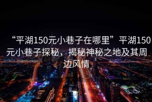“平湖150元小巷子在哪里”平湖150元小巷子探秘，揭秘神秘之地及其周邊風(fēng)情