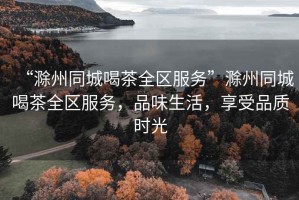 “滁州同城喝茶全區(qū)服務”滁州同城喝茶全區(qū)服務，品味生活，享受品質時光