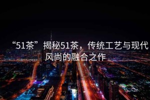 “51茶”揭秘51茶，傳統(tǒng)工藝與現(xiàn)代風尚的融合之作