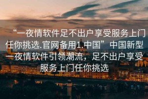 “一夜情軟件足不出戶享受服務(wù)上門任你挑選.官網(wǎng)備用1.中國”中國新型一夜情軟件引領(lǐng)潮流，足不出戶享受服務(wù)上門任你挑選