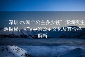 “深圳ktv叫個(gè)公主多少錢”深圳夜生活探秘，KTV中的公主文化及其價(jià)格解析