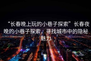 “長(zhǎng)春晚上玩的小巷子探索”長(zhǎng)春夜晚的小巷子探索，尋找城市中的隱秘魅力