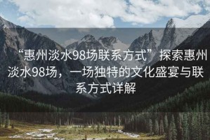 “惠州淡水98場(chǎng)聯(lián)系方式”探索惠州淡水98場(chǎng)，一場(chǎng)獨(dú)特的文化盛宴與聯(lián)系方式詳解