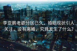 李亞鵬老婆分居已久，婚姻現(xiàn)狀引人關注，沒有離婚，究竟發(fā)生了什么？
