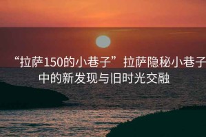 “拉薩150的小巷子”拉薩隱秘小巷子中的新發(fā)現(xiàn)與舊時光交融