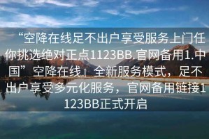 “空降在線足不出戶享受服務(wù)上門(mén)任你挑選絕對(duì)正點(diǎn)1123BB.官網(wǎng)備用1.中國(guó)”空降在線』全新服務(wù)模式，足不出戶享受多元化服務(wù)，官網(wǎng)備用鏈接1123BB正式開(kāi)啟